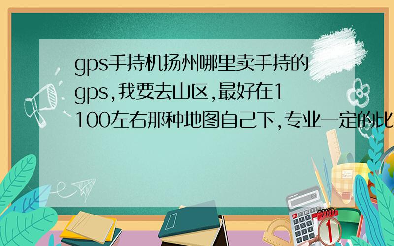 gps手持机扬州哪里卖手持的gps,我要去山区,最好在1100左右那种地图自己下,专业一定的比较好吧