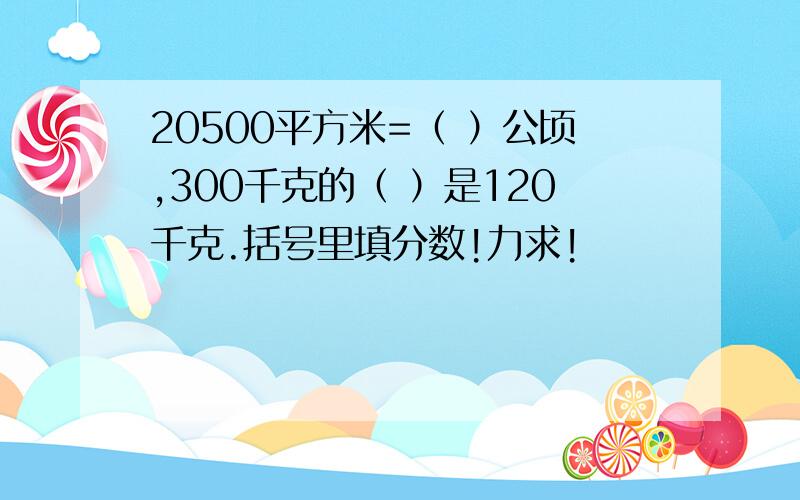 20500平方米=（ ）公顷,300千克的（ ）是120千克.括号里填分数!力求!