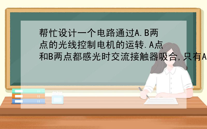 帮忙设计一个电路通过A.B两点的光线控制电机的运转.A点和B两点都感光时交流接触器吸合,只有A点无光线时接触器断开（B点