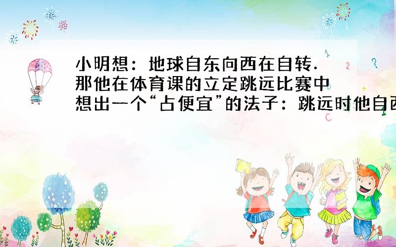 小明想：地球自东向西在自转．那他在体育课的立定跳远比赛中想出一个“占便宜”的法子：跳远时他自西向东跳，他认为这样可以跳得