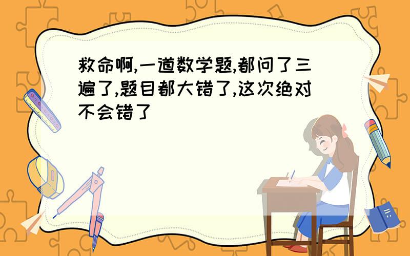 救命啊,一道数学题,都问了三遍了,题目都大错了,这次绝对不会错了