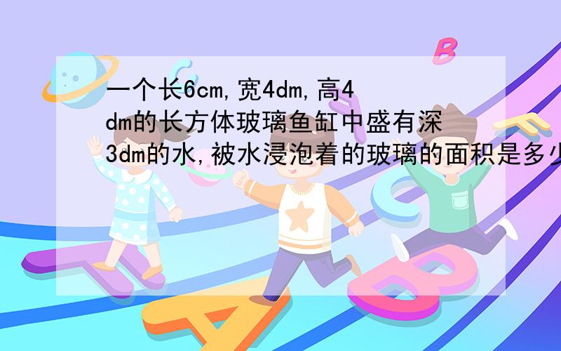 一个长6cm,宽4dm,高4dm的长方体玻璃鱼缸中盛有深3dm的水,被水浸泡着的玻璃的面积是多少平方分米?（玻