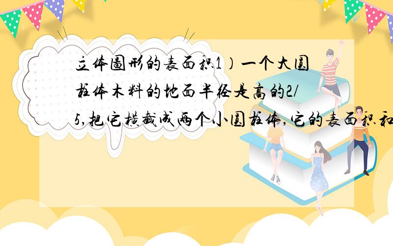 立体图形的表面积1）一个大圆柱体木料的地面半径是高的2/5,把它横截成两个小圆柱体,它的表面积和为108平方厘米,这根大