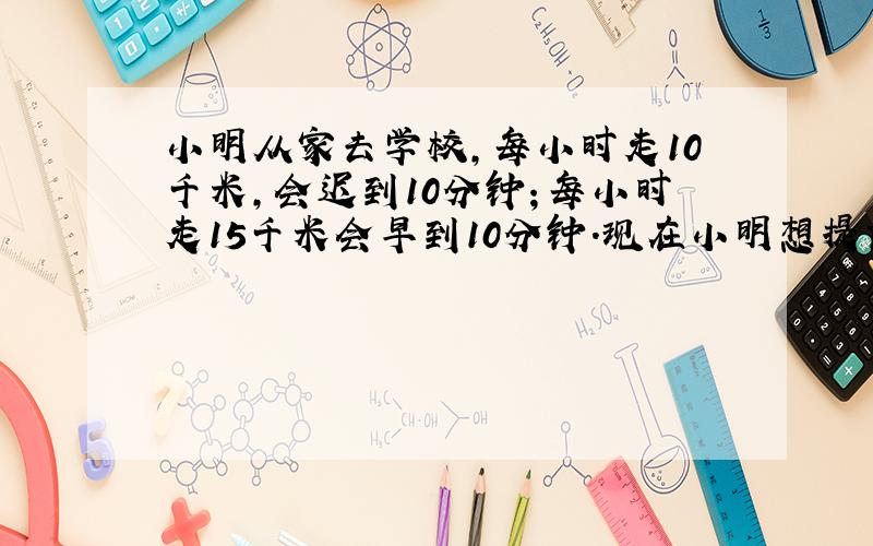 小明从家去学校,每小时走10千米,会迟到10分钟；每小时走15千米会早到10分钟.现在小明想提前5分钟到学校