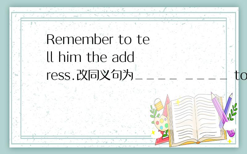 Remember to tell him the address.改同义句为____ ____ to tell him