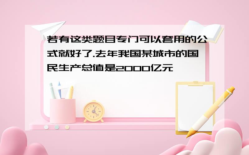 若有这类题目专门可以套用的公式就好了.去年我国某城市的国民生产总值是2000亿元