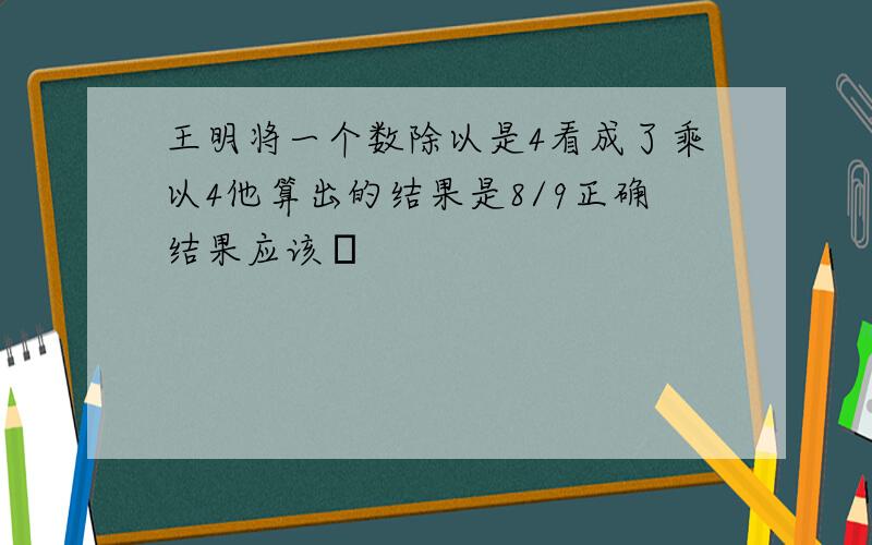 王明将一个数除以是4看成了乘以4他算出的结果是8/9正确结果应该�