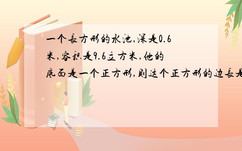 一个长方形的水池,深是0.6米,容积是9.6立方米,他的底面是一个正方形,则这个正方形的边长是多少米.