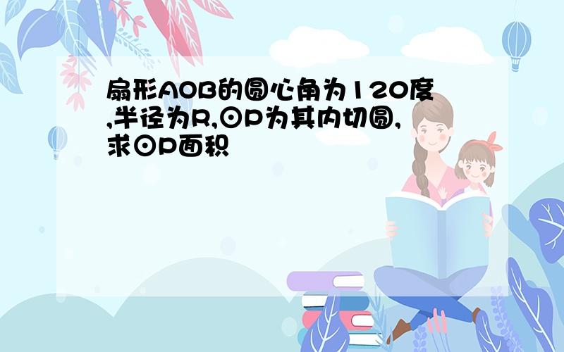 扇形AOB的圆心角为120度,半径为R,⊙P为其内切圆,求⊙P面积