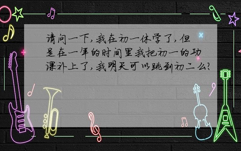 请问一下,我在初一休学了,但是在一年的时间里我把初一的功课补上了,我明天可以跳到初二么?