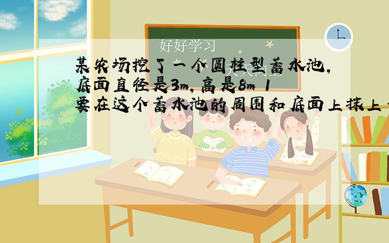 某农场挖了一个圆柱型蓄水池,底面直径是3m,高是8m 1要在这个蓄水池的周围和底面上抹上一层水泥,抹水泥的