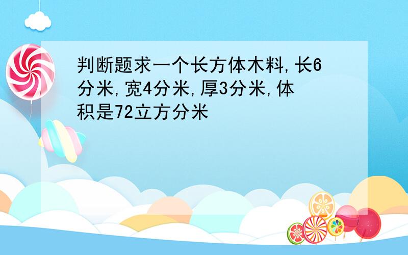 判断题求一个长方体木料,长6分米,宽4分米,厚3分米,体积是72立方分米