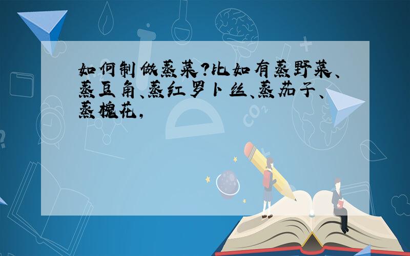 如何制做蒸菜?比如有蒸野菜、蒸豆角、蒸红罗卜丝、蒸茄子、蒸槐花,