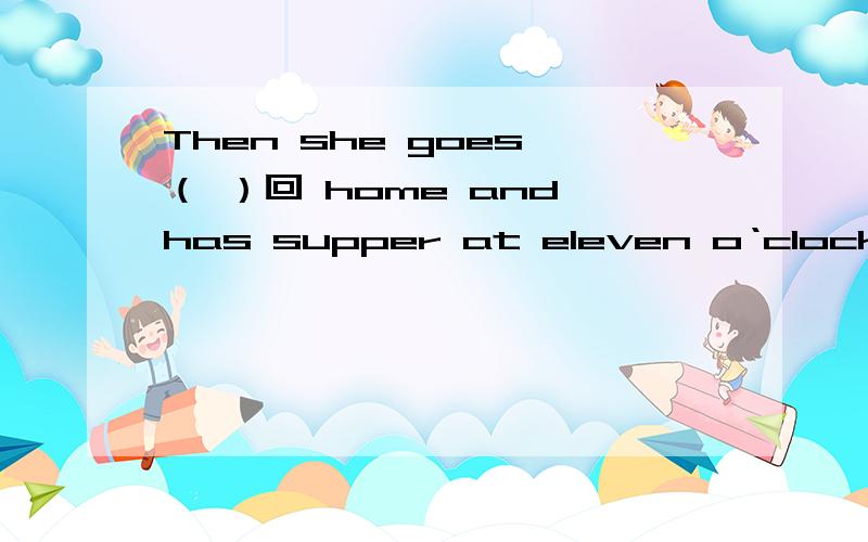 Then she goes （ ）回 home and has supper at eleven o‘clock.