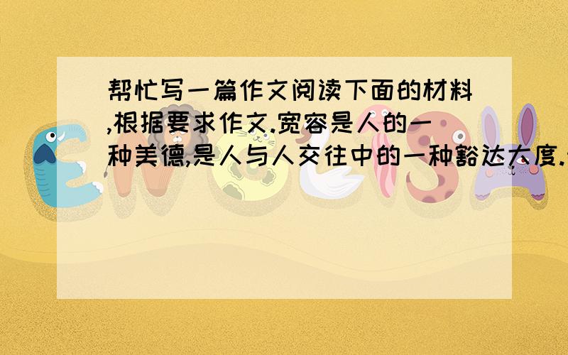 帮忙写一篇作文阅读下面的材料,根据要求作文.宽容是人的一种美德,是人与人交往中的一种豁达大度.然而,在现代社会的竞争中,