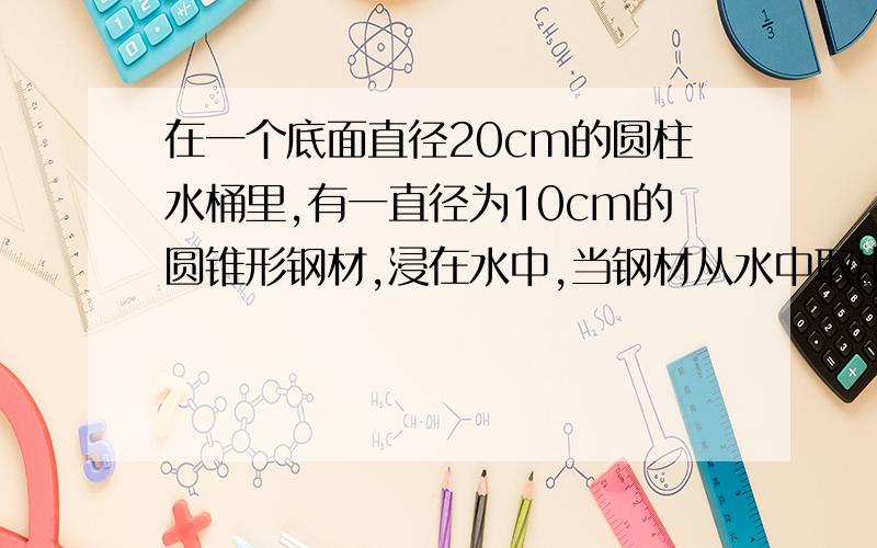 在一个底面直径20cm的圆柱水桶里,有一直径为10cm的圆锥形钢材,浸在水中,当钢材从水中取出后,