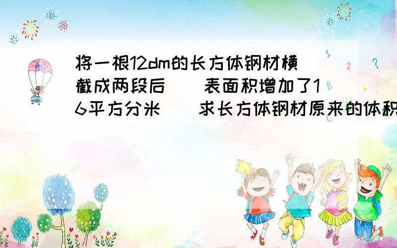 将一根12dm的长方体钢材横截成两段后``表面积增加了16平方分米``求长方体钢材原来的体积.