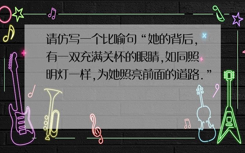 请仿写一个比喻句“她的背后,有一双充满关怀的眼睛,如同照明灯一样,为她照亮前面的道路.”