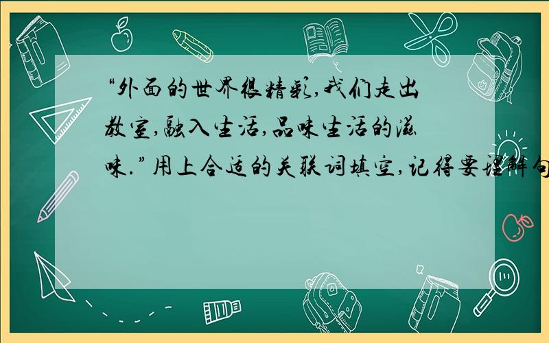 “外面的世界很精彩,我们走出教室,融入生活,品味生活的滋味.”用上合适的关联词填空,记得要理解句子