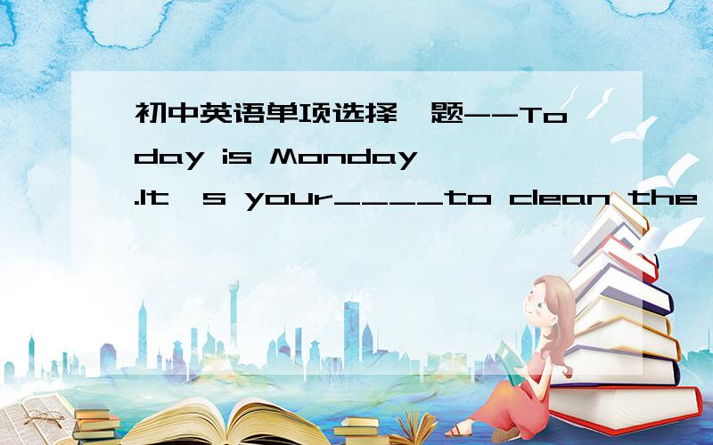 初中英语单项选择一题--Today is Monday .It's your____to clean the black