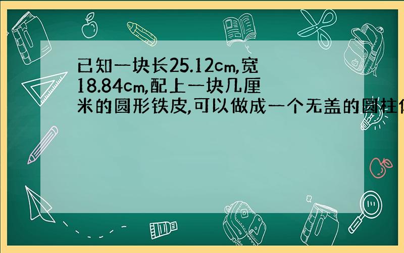 已知一块长25.12cm,宽18.84cm,配上一块几厘米的圆形铁皮,可以做成一个无盖的圆柱体?