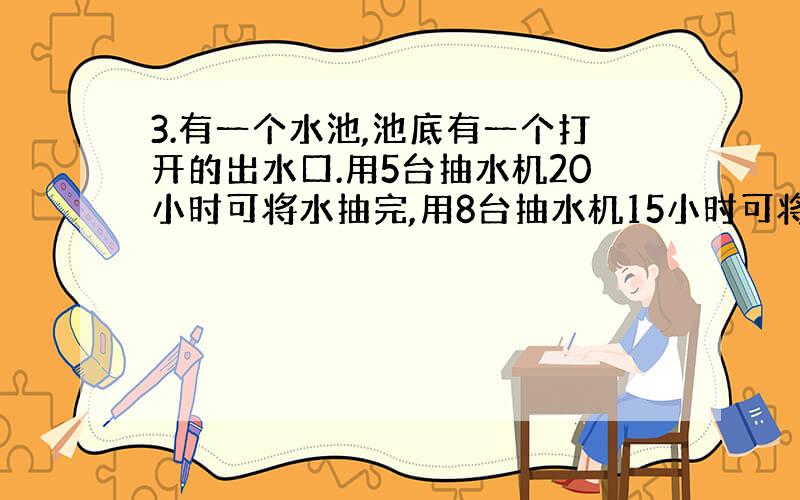 3.有一个水池,池底有一个打开的出水口.用5台抽水机20小时可将水抽完,用8台抽水机15小时可将水抽完.如果仅靠出水口出