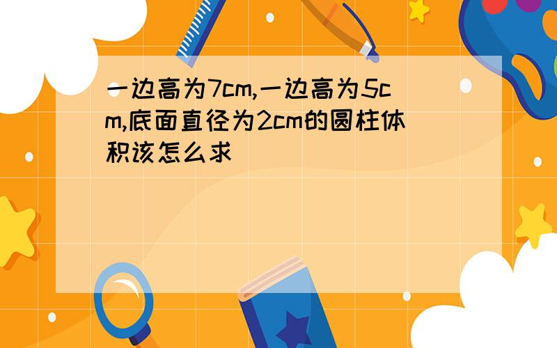 一边高为7cm,一边高为5cm,底面直径为2cm的圆柱体积该怎么求