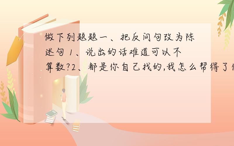 做下列题题一、把反问句改为陈述句 1、说出的话难道可以不算数?2、都是你自己找的,我怎么帮得了你的忙?二、关联词填空1、