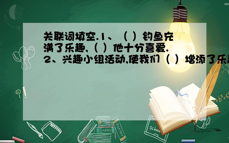 关联词填空.1、（ ）钓鱼充满了乐趣,（ ）他十分喜爱.2、兴趣小组活动,使我们（ ）增添了乐趣,（ ）增长了知识.3、