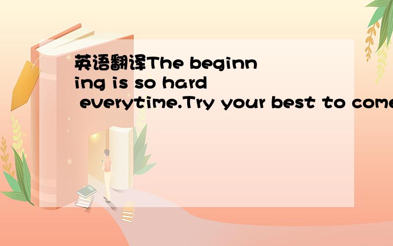 英语翻译The beginning is so hard everytime.Try your best to come