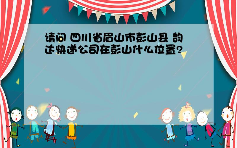 请问 四川省眉山市彭山县 韵达快递公司在彭山什么位置?