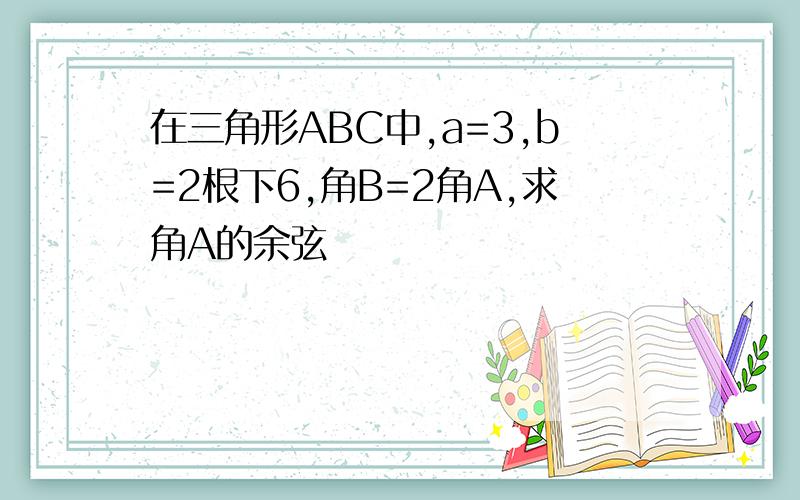 在三角形ABC中,a=3,b=2根下6,角B=2角A,求角A的余弦