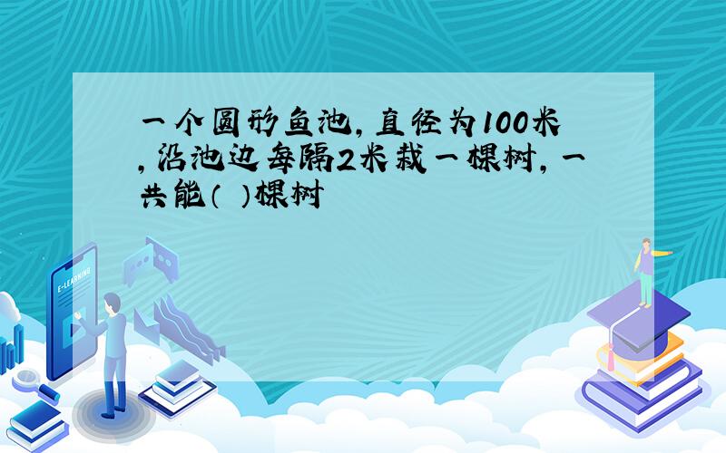 一个圆形鱼池,直径为100米,沿池边每隔2米栽一棵树,一共能（ ）棵树