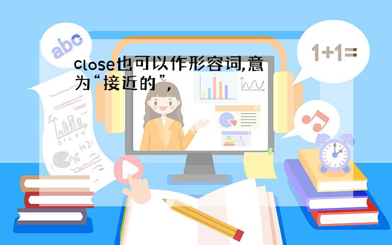 close也可以作形容词,意为“接近的”,