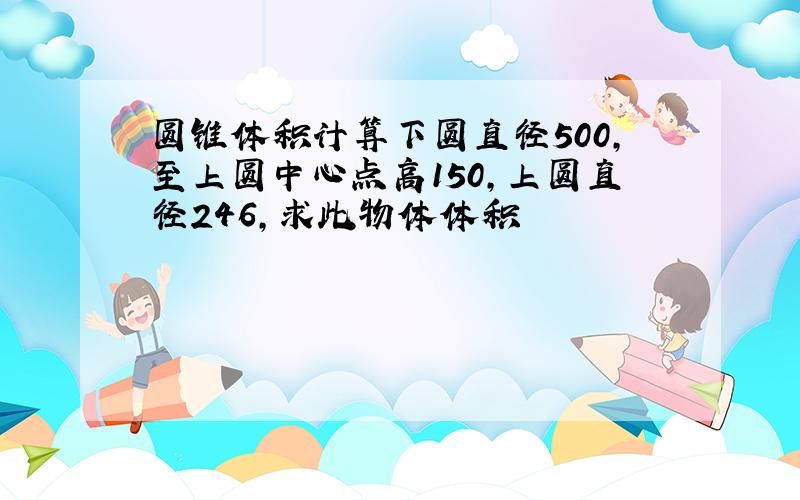 圆锥体积计算下圆直径500,至上圆中心点高150,上圆直径246,求此物体体积