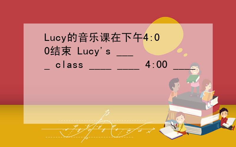 Lucy的音乐课在下午4:00结束 Lucy's ____ class ____ ____ 4:00 ____