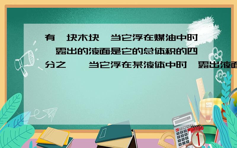 有一块木块,当它浮在煤油中时,露出的液面是它的总体积的四分之一,当它浮在某液体中时,露出液面的部分是它的总体积的五分之二