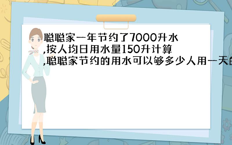 聪聪家一年节约了7000升水,按人均日用水量150升计算,聪聪家节约的用水可以够多少人用一天的?如果每吨水按2.8元计算