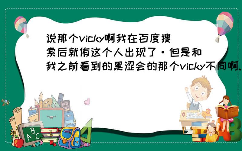 说那个vicky啊我在百度搜索后就侑这个人出现了·但是和我之前看到的黑涩会的那个vicky不同啊.那个眼睛大大的··年纪