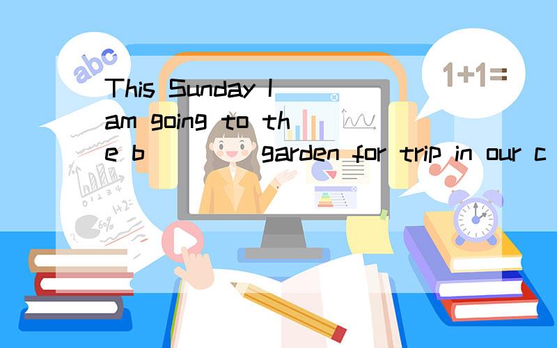 This Sunday I am going to the b____ garden for trip in our c