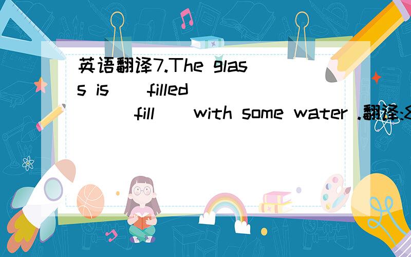 英语翻译7.The glass is [ filled ] ( fill ) with some water .翻译:8