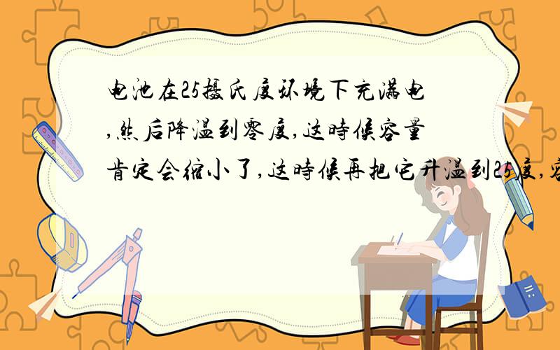 电池在25摄氏度环境下充满电,然后降温到零度,这时候容量肯定会缩小了,这时候再把它升温到25度,容量会变小吗,就是比如说