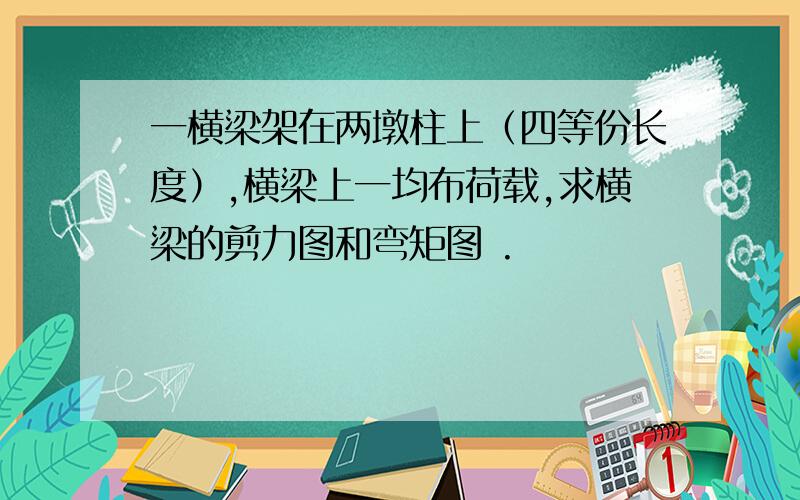 一横梁架在两墩柱上（四等份长度）,横梁上一均布荷载,求横梁的剪力图和弯矩图 .