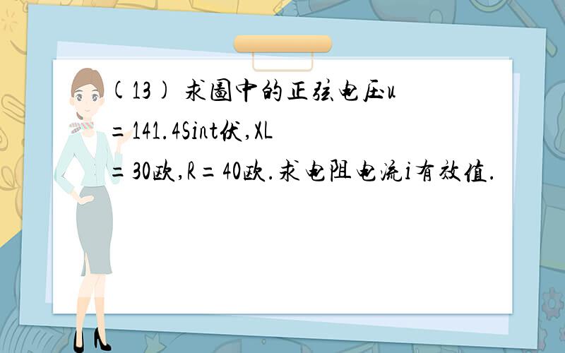 (13) 求图中的正弦电压u=141.4Sint伏,XL=30欧,R=40欧.求电阻电流i有效值.