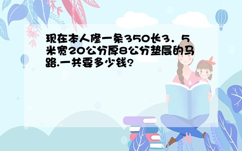 现在本人修一条350长3．5米宽20公分厚8公分垫层的马路.一共要多少钱?