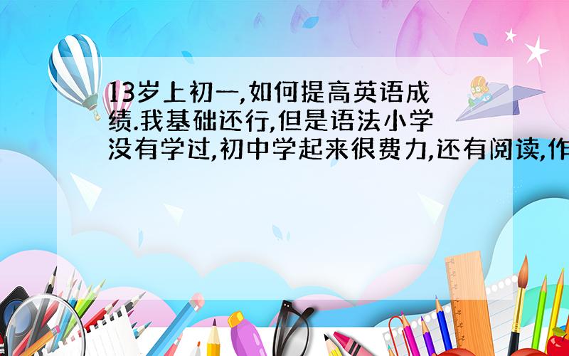 13岁上初一,如何提高英语成绩.我基础还行,但是语法小学没有学过,初中学起来很费力,还有阅读,作文等等.如何提高这些啊,