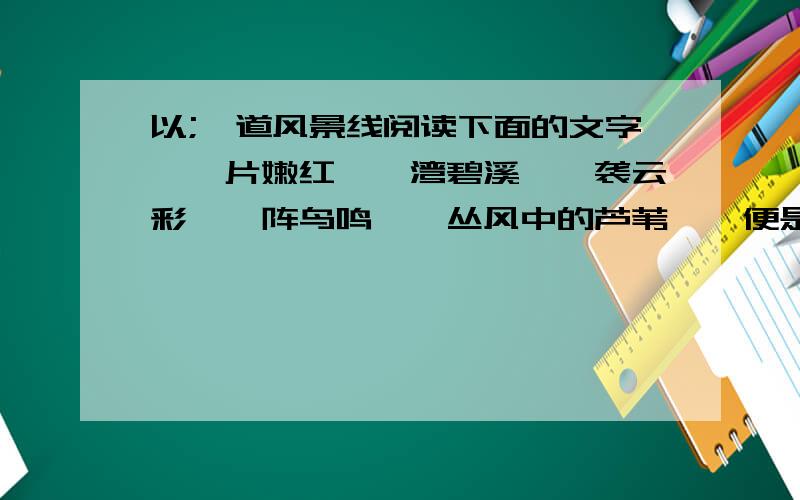 以;一道风景线阅读下面的文字,一片嫩红,一湾碧溪,一袭云彩,一阵鸟鸣,一丛风中的芦苇……便是一道赏心悦目的风景线； 一曲