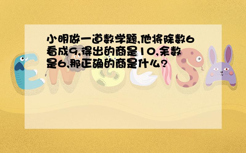 小明做一道数学题,他将除数6看成9,得出的商是10,余数是6,那正确的商是什么?