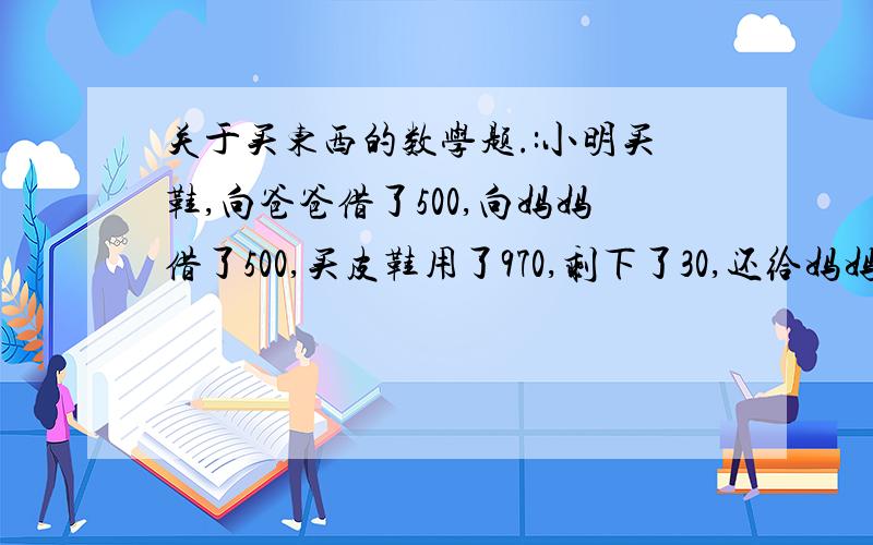 关于买东西的数学题.:小明买鞋,向爸爸借了500,向妈妈借了500,买皮鞋用了970,剩下了30,还给妈妈10块,还给爸