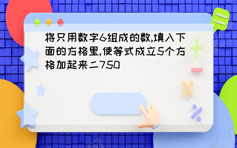 将只用数字6组成的数,填入下面的方格里,使等式成立5个方格加起来二750